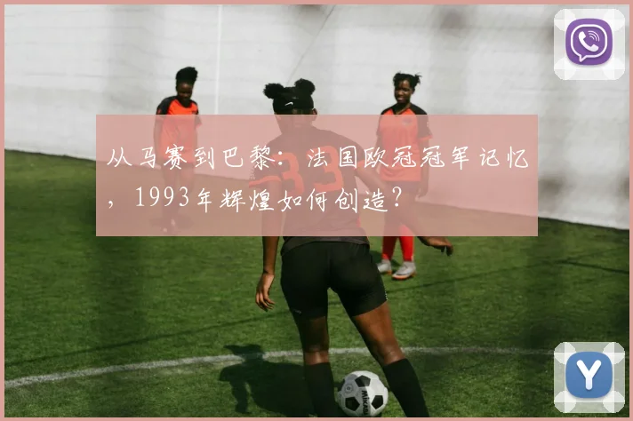 从马赛到巴黎：法国欧冠冠军记忆，1993年辉煌如何创造？