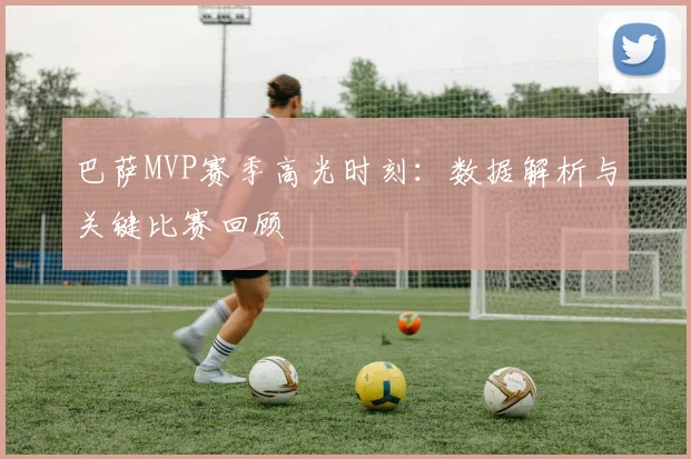 巴萨MVP赛季高光时刻：数据解析与关键比赛回顾