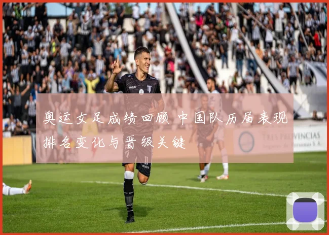 奥运女足成绩回顾 中国队历届表现排名变化与晋级关键