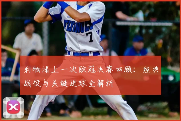 利物浦上一次欧冠决赛回顾：经典战役与关键进球全解析