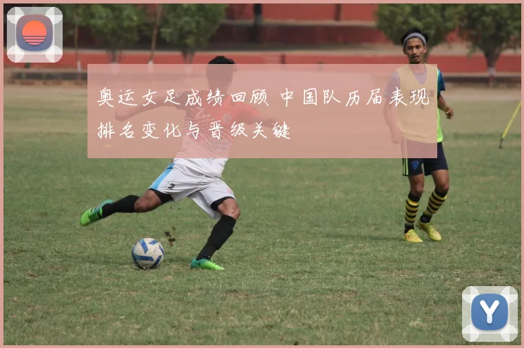 奥运女足成绩回顾 中国队历届表现排名变化与晋级关键