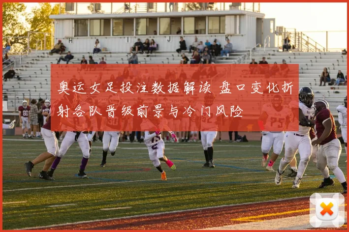 奥运女足投注数据解读 盘口变化折射各队晋级前景与冷门风险
