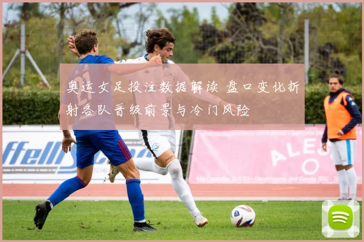 奥运女足投注数据解读 盘口变化折射各队晋级前景与冷门风险