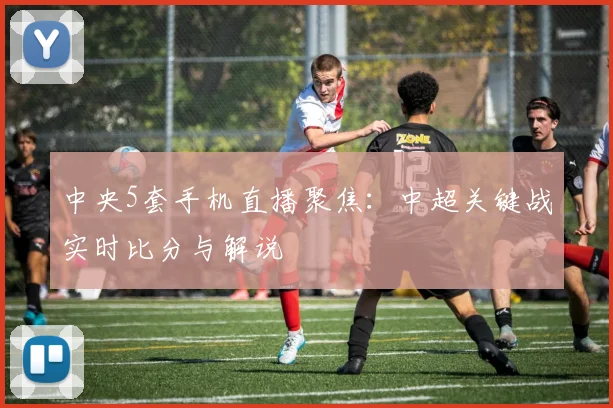中央5套手机直播聚焦：中超关键战实时比分与解说