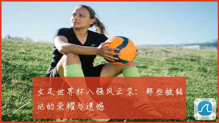 女足世界杯八强风云录：那些被铭记的荣耀与遗憾