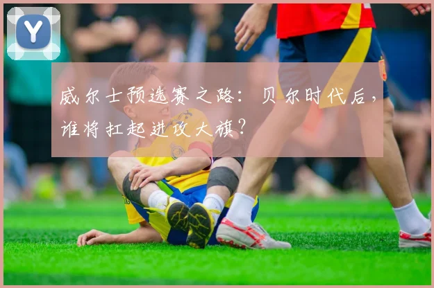 威尔士预选赛之路：贝尔时代后，谁将扛起进攻大旗？