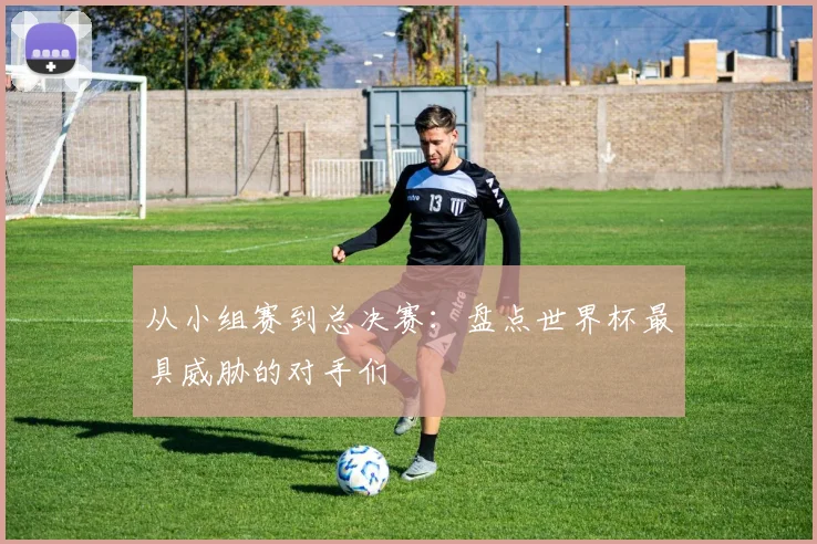 从小组赛到总决赛:盘点世界杯最具威胁的对手们