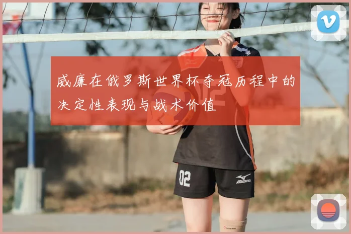 威廉在俄罗斯世界杯夺冠历程中的决定性表现与战术价值