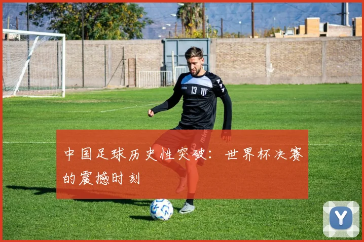 中国足球历史性突破：世界杯决赛的震撼时刻