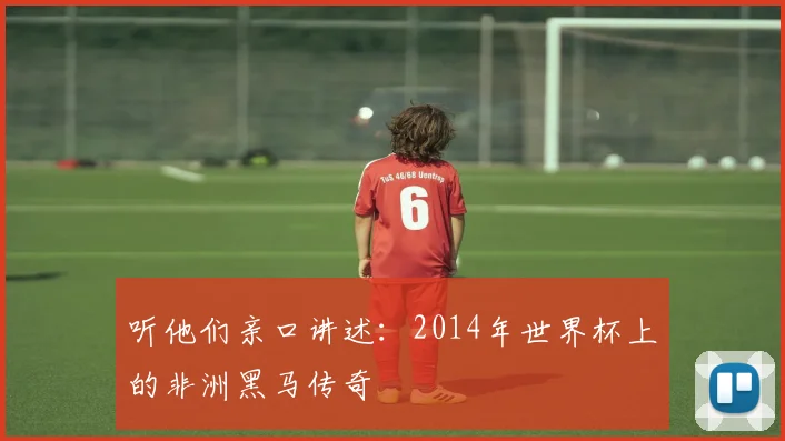 听他们亲口讲述：2014年世界杯上的非洲黑马传奇