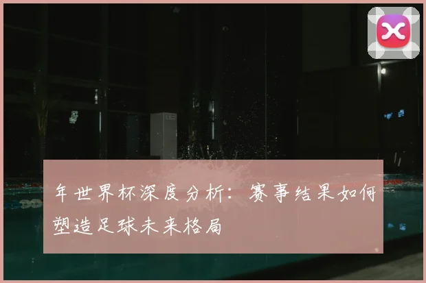 年世界杯深度分析:赛事结果如何塑造足球未来格局