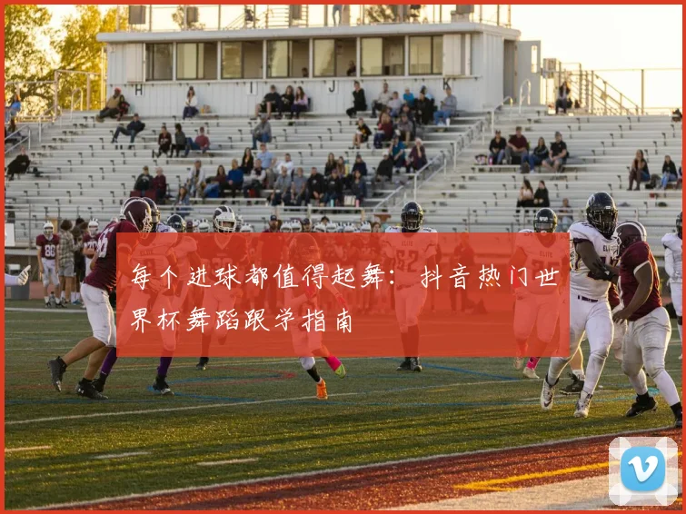 每个进球都值得起舞：抖音热门世界杯舞蹈跟学指南